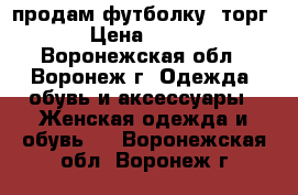 продам футболку. торг › Цена ­ 200 - Воронежская обл., Воронеж г. Одежда, обувь и аксессуары » Женская одежда и обувь   . Воронежская обл.,Воронеж г.